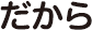 だから